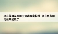 现在发朋友圈都不能改变定位吗_现在朋友圈定位不能改了