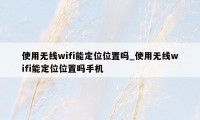 使用无线wifi能定位位置吗_使用无线wifi能定位位置吗手机