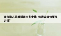 缅甸找人偷渡到国内多少钱_偷渡去缅甸要多少钱?