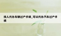 找人代办车辆过户手续_可以代办汽车过户手续