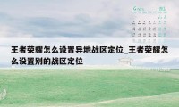 王者荣耀怎么设置异地战区定位_王者荣耀怎么设置别的战区定位