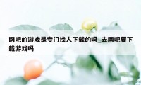 网吧的游戏是专门找人下载的吗_去网吧要下载游戏吗