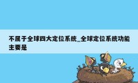 不属于全球四大定位系统_全球定位系统功能主要是