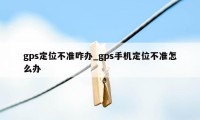 gps定位不准咋办_gps手机定位不准怎么办