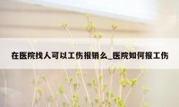 在医院找人可以工伤报销么_医院如何报工伤