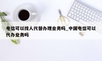 电信可以找人代替办理业务吗_中国电信可以代办业务吗