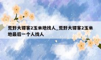 荒野大镖客2玉米地找人_荒野大镖客2玉米地最后一个人找人