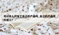 可以找人代加工自己的产品吗_自己的产品找代加工厂