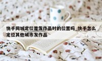 快手同城定位是发作品时的位置吗_快手怎么定位其他城市发作品