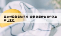 云比邻设备定位不对_云比邻是什么软件怎么不让定位