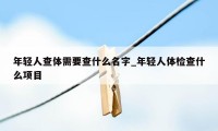 年轻人查体需要查什么名字_年轻人体检查什么项目