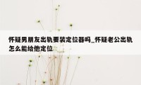 怀疑男朋友出轨要装定位器吗_怀疑老公出轨怎么能给他定位