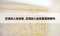 花钱找人给投票_花钱找人给投票算刷票吗