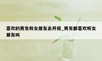 喜欢的男生和女朋友去开房_男生都喜欢听女朋友叫