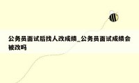 公务员面试后找人改成绩_公务员面试成绩会被改吗