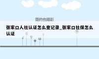 张家口人社认证怎么查记录_张家口社保怎么认证