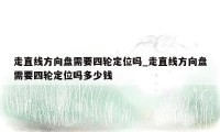 走直线方向盘需要四轮定位吗_走直线方向盘需要四轮定位吗多少钱