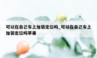 可以在自己车上加装定位吗_可以在自己车上加装定位吗苹果