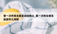 第一次开房女朋友说给我口_第一次和女朋友旅游开几间房