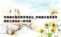 市场细分是实现市场定位_市场细分是实现市场定位目标的一种手段