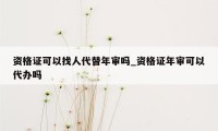 资格证可以找人代替年审吗_资格证年审可以代办吗