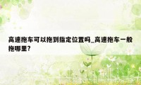 高速拖车可以拖到指定位置吗_高速拖车一般拖哪里?