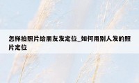 怎样拍照片给朋友发定位_如何用别人发的照片定位