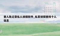 查人轨记录私人侦探软件_私家侦探查找个人信息