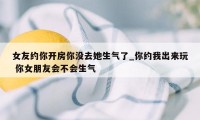 女友约你开房你没去她生气了_你约我出来玩 你女朋友会不会生气