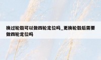 换过轮毂可以做四轮定位吗_更换轮毂后需要做四轮定位吗