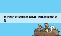 想把自己定位到哪里怎么弄_怎么能给自己定位