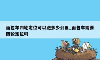 面包车四轮定位可以跑多少公里_面包车需要四轮定位吗