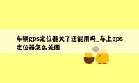 车辆gps定位器关了还能用吗_车上gps定位器怎么关闭