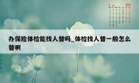 办保险体检能找人替吗_体检找人替一般怎么替啊