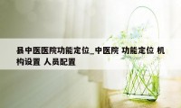 县中医医院功能定位_中医院 功能定位 机构设置 人员配置