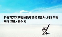 抖音对方发的视频能定位出位置吗_抖音发视频定位别人看不见