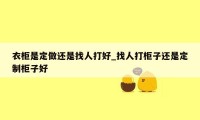 衣柜是定做还是找人打好_找人打柜子还是定制柜子好