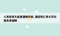 人死后多久能查酒精代谢_酒后死亡多久可以查出来酒精