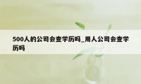 500人的公司会查学历吗_用人公司会查学历吗