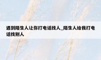 遇到陌生人让你打电话找人_陌生人给我打电话找别人