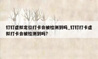 钉钉虚拟定位打卡会被检测到吗_钉钉打卡虚拟打卡会被检测到吗?