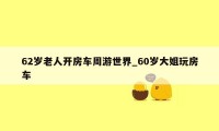 62岁老人开房车周游世界_60岁大姐玩房车