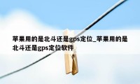 苹果用的是北斗还是gps定位_苹果用的是北斗还是gps定位软件