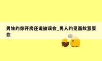 男生约你开房还说被误会_男人约见面故意耍你