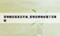 宽带搬迁后定位不准_宽带迁移地址错了没事吧