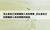 怎么查自己犯罪嫌疑人关在哪里_怎么查自己犯罪嫌疑人关在哪里的监狱