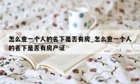 怎么查一个人的名下是否有房_怎么查一个人的名下是否有房产证