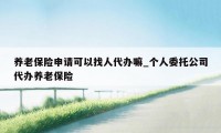 养老保险申请可以找人代办嘛_个人委托公司代办养老保险