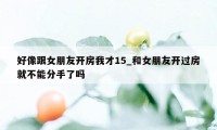 好像跟女朋友开房我才15_和女朋友开过房就不能分手了吗