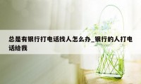 总是有银行打电话找人怎么办_银行的人打电话给我